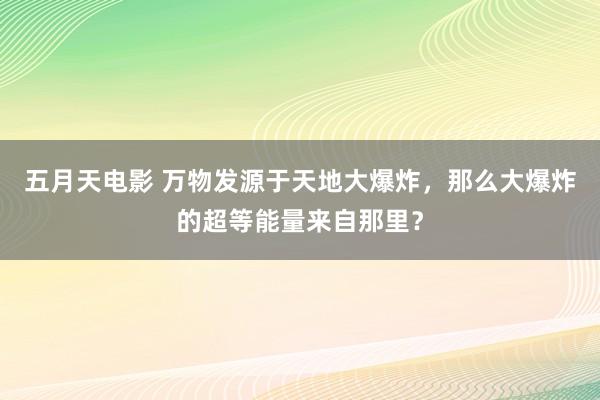 五月天电影 万物发源于天地大爆炸，那么大爆炸的超等能量来自那里？