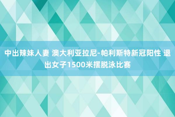 中出辣妹人妻 澳大利亚拉尼-帕利斯特新冠阳性 退出女子1500米摆脱泳比赛