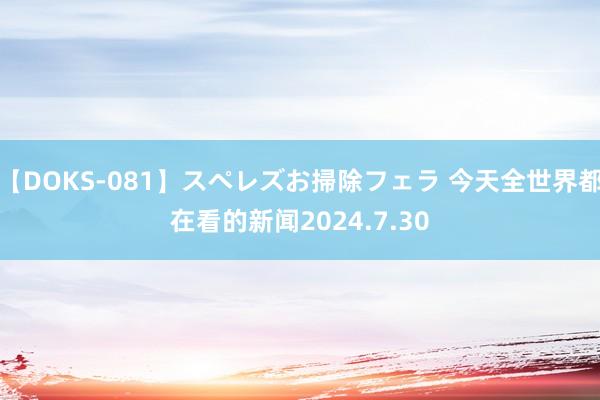 【DOKS-081】スペレズお掃除フェラ 今天全世界都在看的新闻2024.7.30