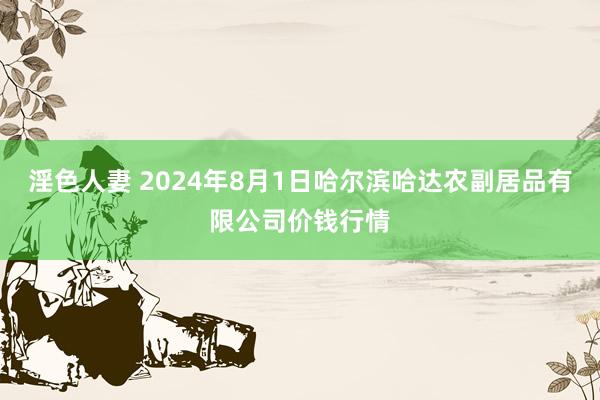 淫色人妻 2024年8月1日哈尔滨哈达农副居品有限公司价钱行情