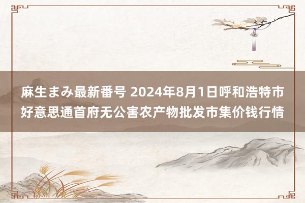 麻生まみ最新番号 2024年8月1日呼和浩特市好意思通首府无公害农产物批发市集价钱行情