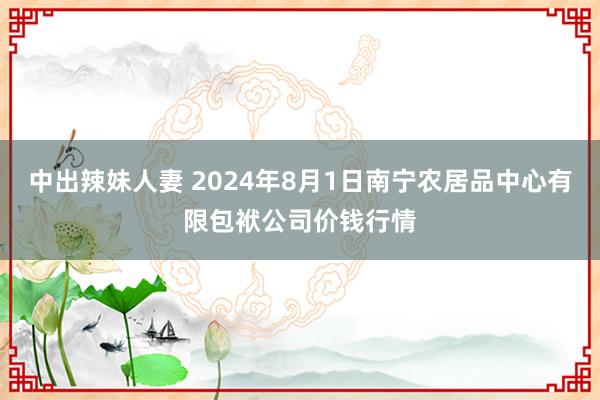 中出辣妹人妻 2024年8月1日南宁农居品中心有限包袱公司价钱行情