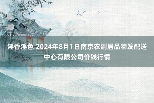 淫香淫色 2024年8月1日南京农副居品物发配送中心有限公司价钱行情