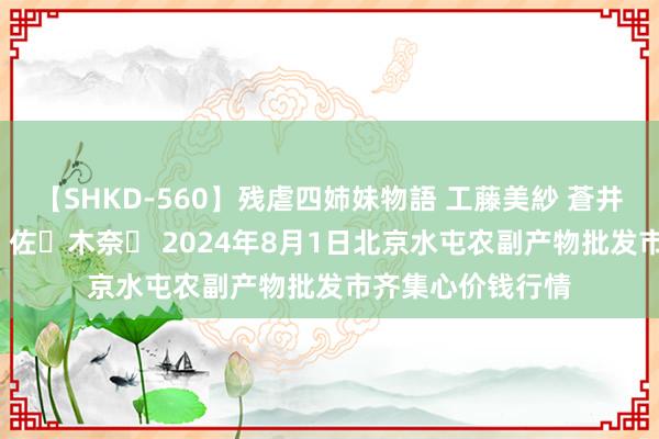 【SHKD-560】残虐四姉妹物語 工藤美紗 蒼井さくら 中谷美結 佐々木奈々 2024年8月1日北京水屯农副产物批发市齐集心价钱行情