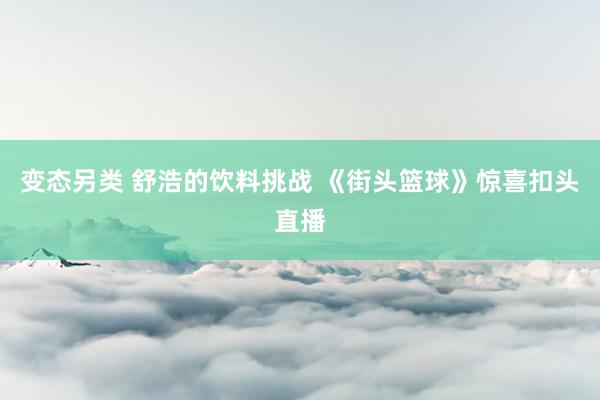 变态另类 舒浩的饮料挑战 《街头篮球》惊喜扣头直播