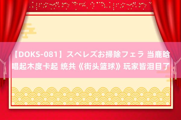 【DOKS-081】スペレズお掃除フェラ 当鹿晗唱起木度卡起 统共《街头篮球》玩家皆泪目了