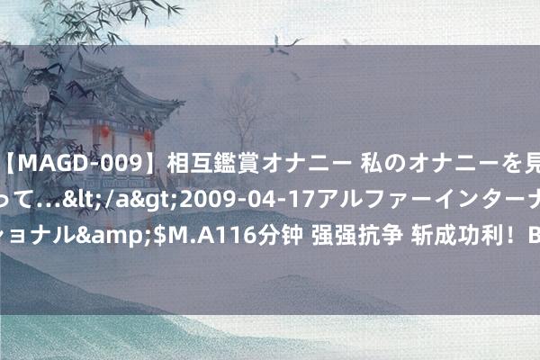 【MAGD-009】相互鑑賞オナニー 私のオナニーを見ながら、あなたもイって…</a>2009-04-17アルファーインターナショナル&$M.A116分钟 强强抗争 斩成功利！BLG投诚T1挺进MSI胜者组决赛！