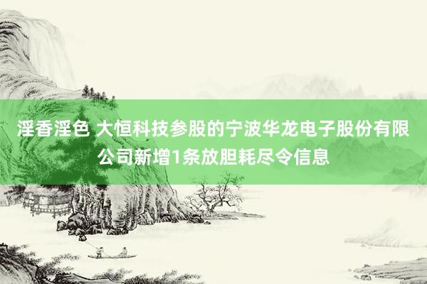 淫香淫色 大恒科技参股的宁波华龙电子股份有限公司新增1条放胆耗尽令信息