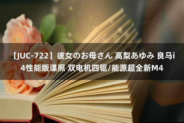 【JUC-722】彼女のお母さん 高梨あゆみ 良马i4性能版谍照 双电机四驱/能源超全新M4