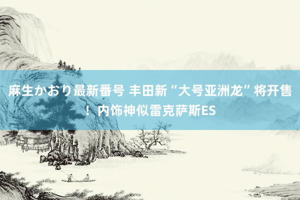 麻生かおり最新番号 丰田新“大号亚洲龙”将开售！内饰神似雷克萨斯ES