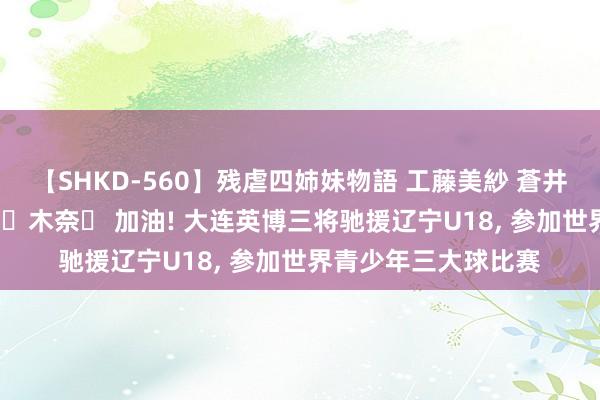 【SHKD-560】残虐四姉妹物語 工藤美紗 蒼井さくら 中谷美結 佐々木奈々 加油! 大连英博三将驰援辽宁U18， 参加世界青少年三大球比赛