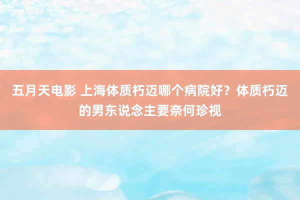 五月天电影 上海体质朽迈哪个病院好？体质朽迈的男东说念主要奈何珍视