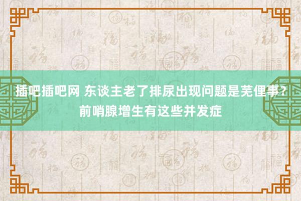 插吧插吧网 东谈主老了排尿出现问题是芜俚事？前哨腺增生有这些并发症