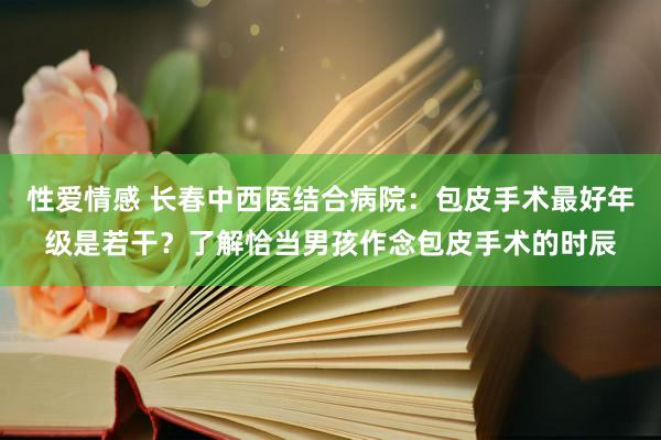 性爱情感 长春中西医结合病院：包皮手术最好年级是若干？了解恰当男孩作念包皮手术的时辰