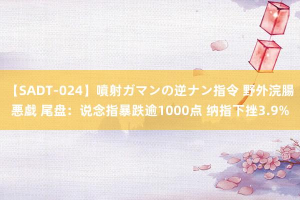 【SADT-024】噴射ガマンの逆ナン指令 野外浣腸悪戯 尾盘：说念指暴跌逾1000点 纳指下挫3.9%