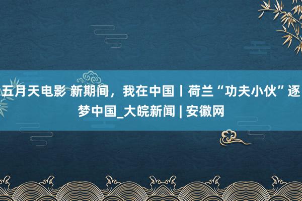 五月天电影 新期间，我在中国丨荷兰“功夫小伙”逐梦中国_大皖新闻 | 安徽网