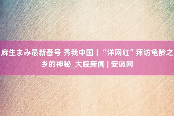 麻生まみ最新番号 秀我中国｜“洋网红”拜访龟龄之乡的神秘_大皖新闻 | 安徽网