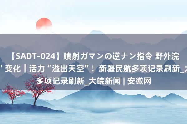 【SADT-024】噴射ガマンの逆ナン指令 野外浣腸悪戯 数说“新”变化｜活力“溢出天空”！新疆民航多项记录刷新_大皖新闻 | 安徽网