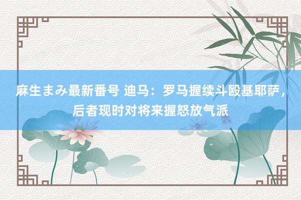 麻生まみ最新番号 迪马：罗马握续斗殴基耶萨，后者现时对将来握怒放气派