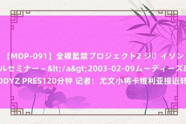 【MDP-091】全裸監禁プロジェクト2 ジｪイソン学園～アブノーマルセミナー～</a>2003-02-09ムーディーズ&$MOODYZ PRES120分钟 记者：尤文小将卡维利亚接近转会威尼斯，转会费450万欧+二转分红