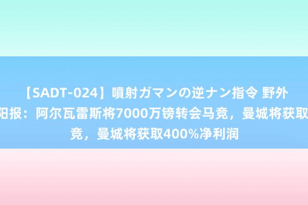 【SADT-024】噴射ガマンの逆ナン指令 野外浣腸悪戯 太阳报：阿尔瓦雷斯将7000万镑转会马竞，曼城将获取400%净利润