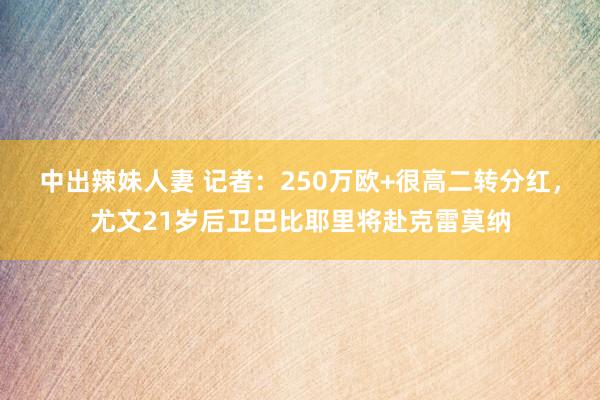 中出辣妹人妻 记者：250万欧+很高二转分红，尤文21岁后卫巴比耶里将赴克雷莫纳