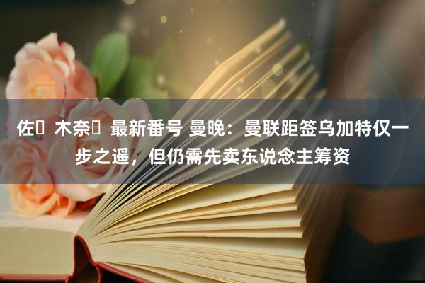 佐々木奈々最新番号 曼晚：曼联距签乌加特仅一步之遥，但仍需先卖东说念主筹资