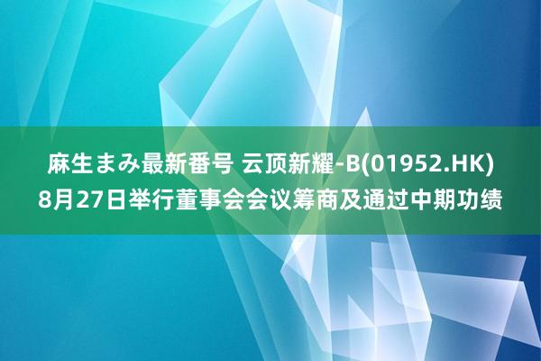 麻生まみ最新番号 云顶新耀-B(01952.HK)8月27日举行董事会会议筹商及通过中期功绩