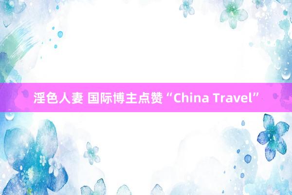 淫色人妻 国际博主点赞“China Travel”