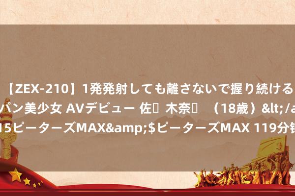 【ZEX-210】1発発射しても離さないで握り続けるチ○ポ大好きパイパン美少女 AVデビュー 佐々木奈々 （18歳）</a>2014-01-15ピーターズMAX&$ピーターズMAX 119分钟 “博物馆热”带动暑期文旅交融