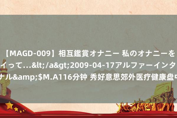 【MAGD-009】相互鑑賞オナニー 私のオナニーを見ながら、あなたもイって…</a>2009-04-17アルファーインターナショナル&$M.A116分钟 秀好意思郊外医疗健康盘中异动 股价大跌5.02%报15.861港元