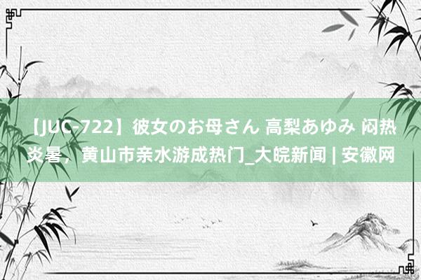 【JUC-722】彼女のお母さん 高梨あゆみ 闷热炎暑，黄山市亲水游成热门_大皖新闻 | 安徽网