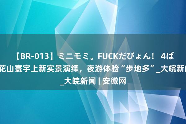 【BR-013】ミニモミ。FUCKだぴょん！ 4ばん 黄山市花山寰宇上新实景演绎，夜游体验“步地多”_大皖新闻 | 安徽网