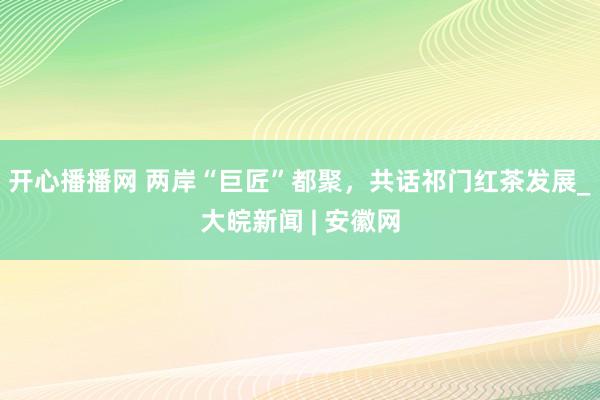 开心播播网 两岸“巨匠”都聚，共话祁门红茶发展_大皖新闻 | 安徽网