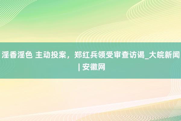 淫香淫色 主动投案，郑红兵领受审查访谒_大皖新闻 | 安徽网