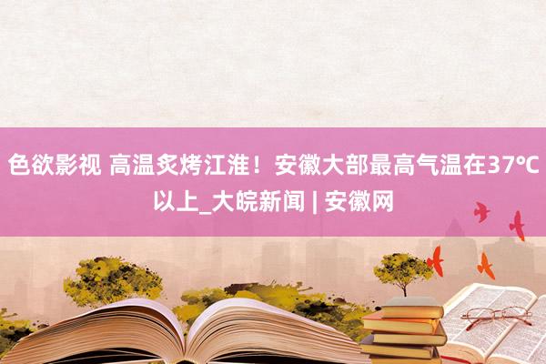 色欲影视 ﻿高温炙烤江淮！安徽大部最高气温在37℃以上_大皖新闻 | 安徽网