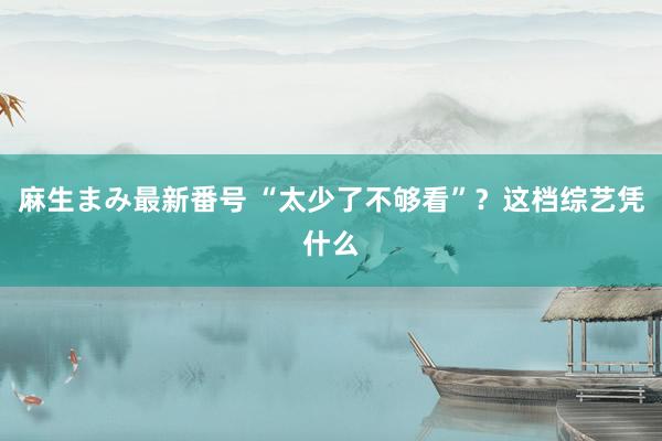 麻生まみ最新番号 “太少了不够看”？这档综艺凭什么