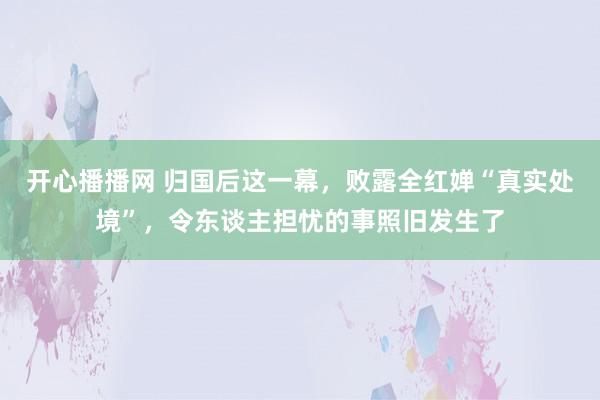 开心播播网 归国后这一幕，败露全红婵“真实处境”，令东谈主担忧的事照旧发生了