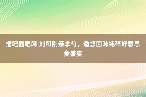 插吧插吧网 刘和刚亲掌勺，邀您回味纯碎好意思食盛宴