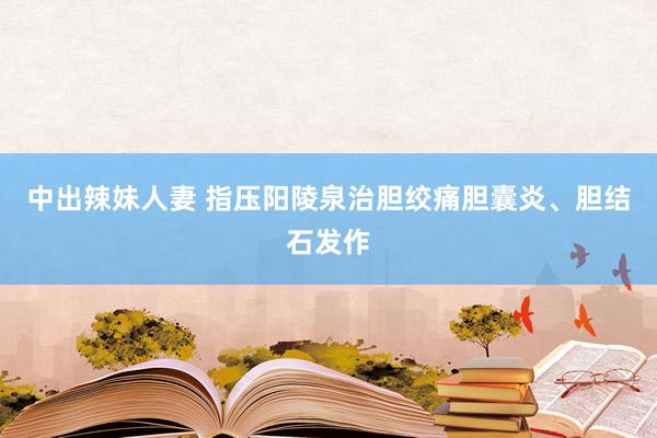 中出辣妹人妻 指压阳陵泉治胆绞痛　胆囊炎、胆结石发作