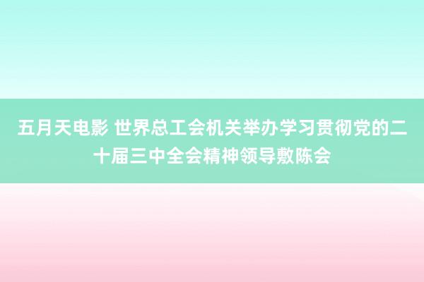 五月天电影 世界总工会机关举办学习贯彻党的二十届三中全会精神领导敷陈会