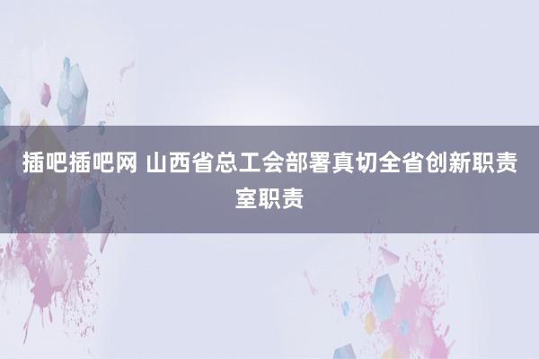 插吧插吧网 山西省总工会部署真切全省创新职责室职责