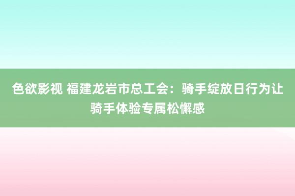 色欲影视 福建龙岩市总工会：骑手绽放日行为让骑手体验专属松懈感