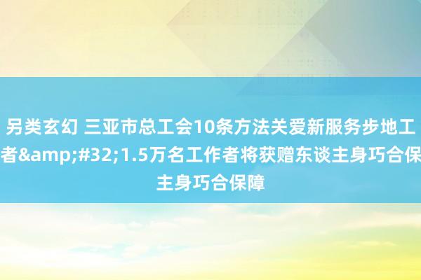 另类玄幻 三亚市总工会10条方法关爱新服务步地工作者&#32;1.5万名工作者将获赠东谈主身巧合保障