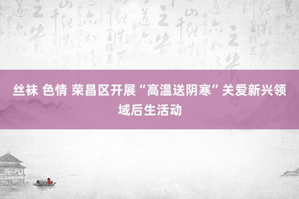 丝袜 色情 荣昌区开展“高温送阴寒”关爱新兴领域后生活动