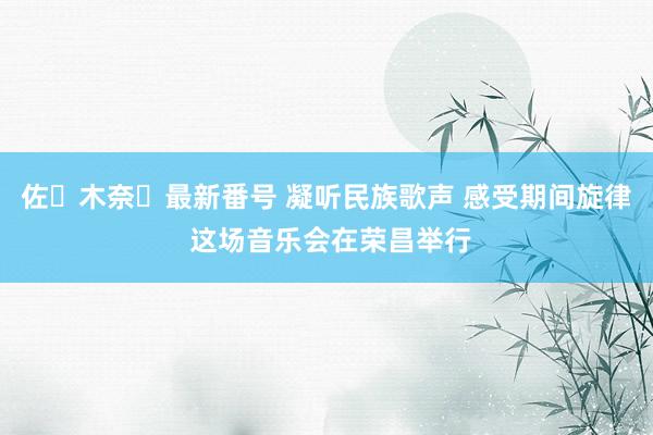 佐々木奈々最新番号 凝听民族歌声 感受期间旋律 这场音乐会在荣昌举行