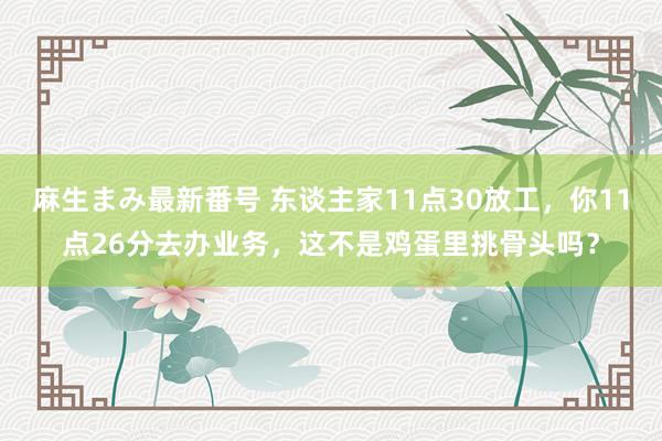 麻生まみ最新番号 东谈主家11点30放工，你11点26分去办业务，这不是鸡蛋里挑骨头吗？