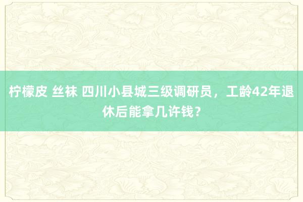 柠檬皮 丝袜 四川小县城三级调研员，工龄42年退休后能拿几许钱？