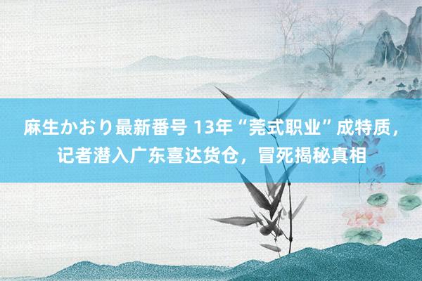 麻生かおり最新番号 13年“莞式职业”成特质，记者潜入广东喜达货仓，冒死揭秘真相