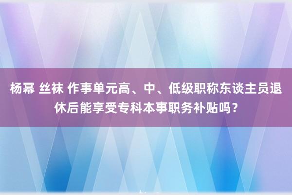 杨幂 丝袜 作事单元高、中、低级职称东谈主员退休后能享受专科本事职务补贴吗？